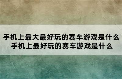 手机上最大最好玩的赛车游戏是什么 手机上最好玩的赛车游戏是什么